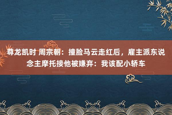 尊龙凯时 周宗朝：撞脸马云走红后，雇主派东说念主摩托接他被嫌弃：我该配小轿车