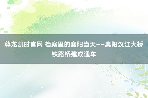 尊龙凯时官网 档案里的襄阳当天——襄阳汉江大桥铁路桥建成通车