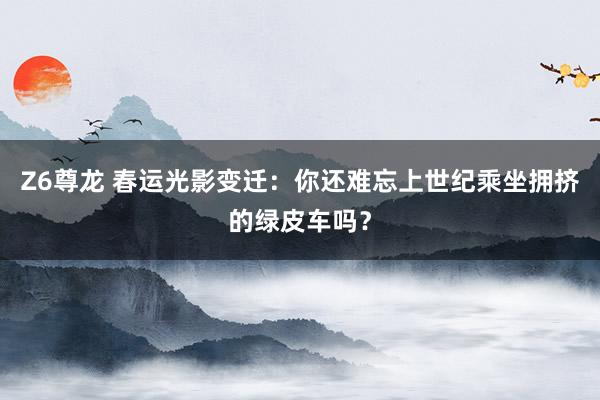 Z6尊龙 春运光影变迁：你还难忘上世纪乘坐拥挤的绿皮车吗？