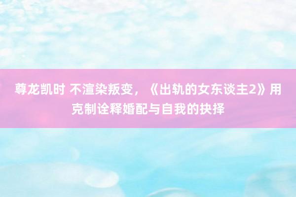 尊龙凯时 不渲染叛变，《出轨的女东谈主2》用克制诠释婚配与自我的抉择