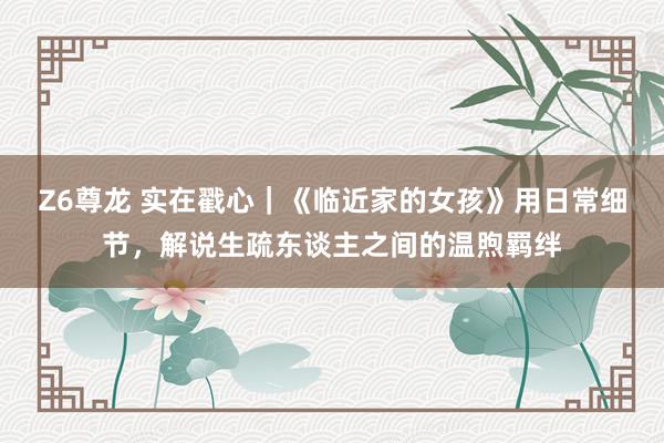 Z6尊龙 实在戳心｜《临近家的女孩》用日常细节，解说生疏东谈主之间的温煦羁绊