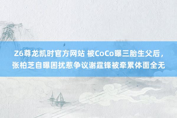 Z6尊龙凯时官方网站 被CoCo曝三胎生父后，张柏芝自曝困扰惹争议谢霆锋被牵累体面全无