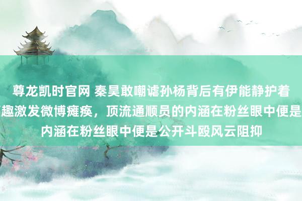 尊龙凯时官网 秦昊敢嘲谑孙杨背后有伊能静护着，公众场合一句打趣激发微博瘫痪，顶流通顺员的内涵在粉丝眼中便是公开斗殴风云阻抑