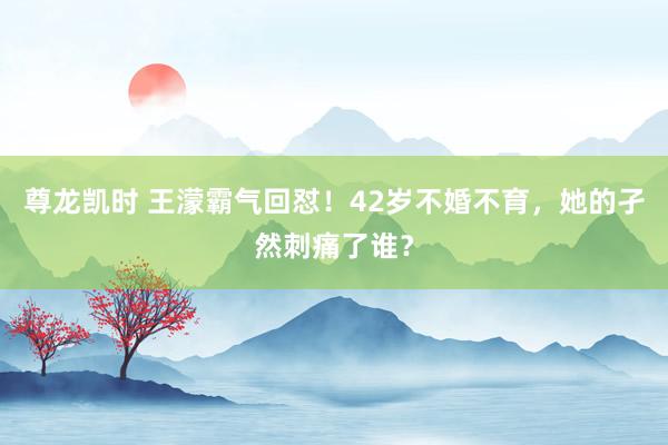 尊龙凯时 王濛霸气回怼！42岁不婚不育，她的孑然刺痛了谁？