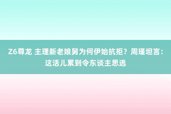 Z6尊龙 主理新老娘舅为何伊始抗拒？周瑾坦言：这活儿累到令东谈主思逃