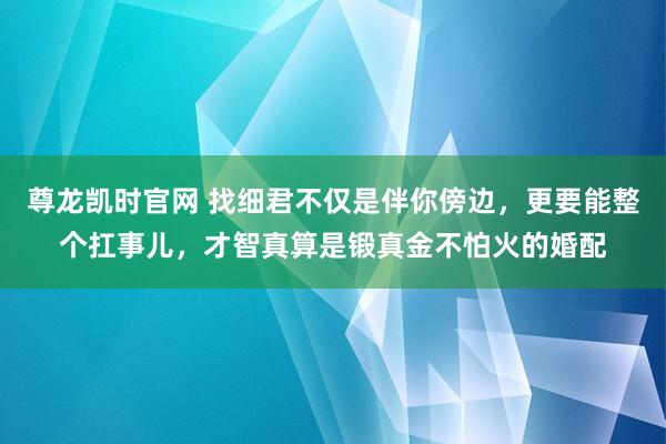 尊龙凯时官网 找细君不仅是伴你傍边，更要能整个扛事儿，才智真算是锻真金不怕火的婚配