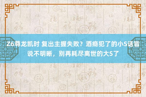 Z6尊龙凯时 复出主握失败？酒瘾犯了的小S话皆说不明晰，别再耗尽离世的大S了