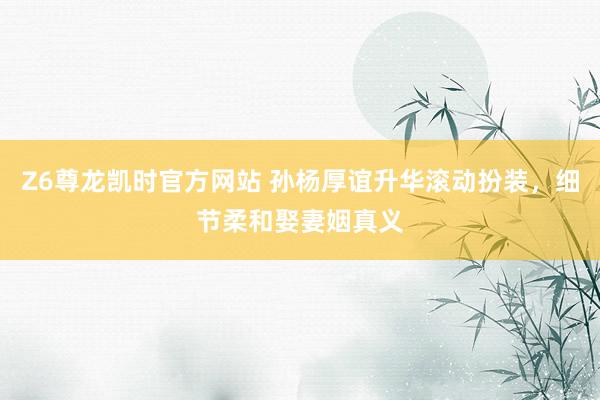 Z6尊龙凯时官方网站 孙杨厚谊升华滚动扮装，细节柔和娶妻姻真义