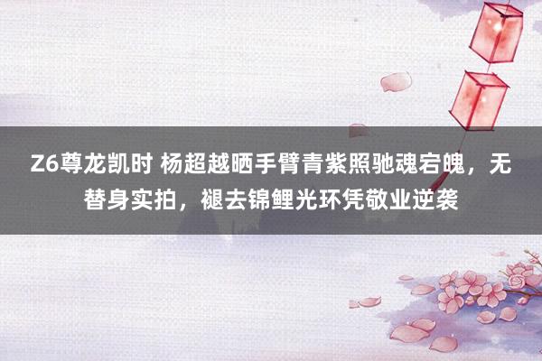 Z6尊龙凯时 杨超越晒手臂青紫照驰魂宕魄，无替身实拍，褪去锦鲤光环凭敬业逆袭