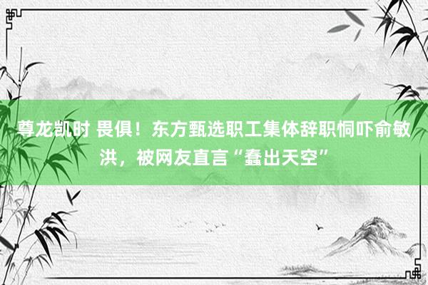 尊龙凯时 畏俱！东方甄选职工集体辞职恫吓俞敏洪，被网友直言“蠢出天空”