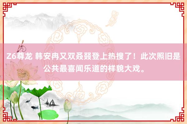 Z6尊龙 韩安冉又双叒叕登上热搜了！此次照旧是公共最喜闻乐道的样貌大戏。