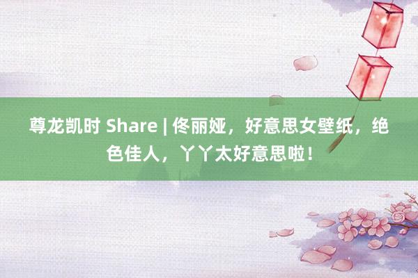 尊龙凯时 Share | 佟丽娅，好意思女壁纸，绝色佳人，丫丫太好意思啦！