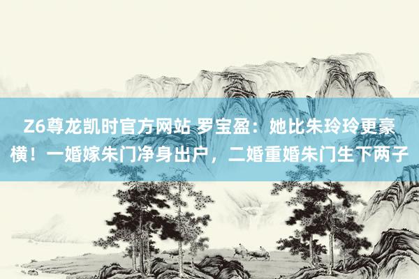 Z6尊龙凯时官方网站 罗宝盈：她比朱玲玲更豪横！一婚嫁朱门净身出户，二婚重婚朱门生下两子