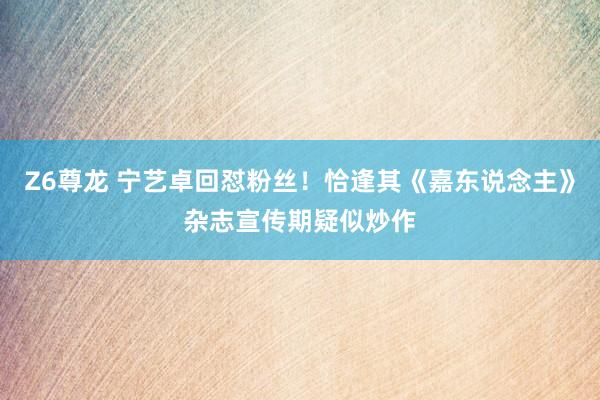 Z6尊龙 宁艺卓回怼粉丝！恰逢其《嘉东说念主》杂志宣传期疑似炒作