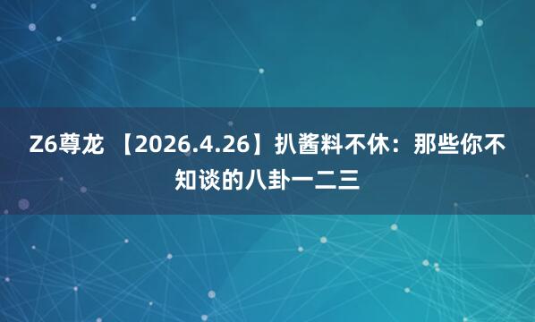 Z6尊龙 【2026.4.26】扒酱料不休：那些你不知谈的八卦一二三