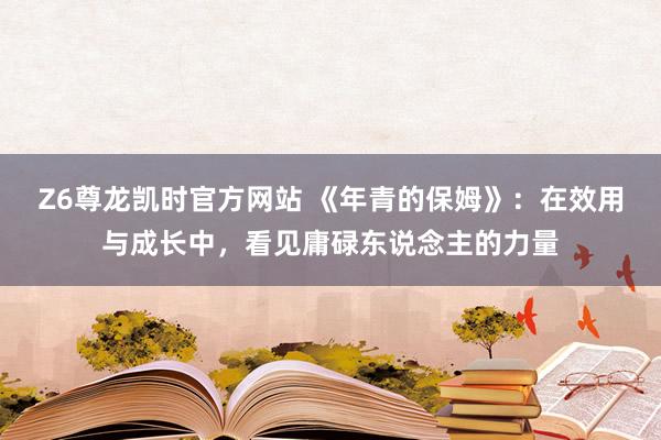 Z6尊龙凯时官方网站 《年青的保姆》：在效用与成长中，看见庸碌东说念主的力量