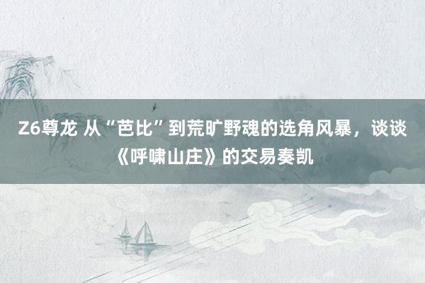 Z6尊龙 从“芭比”到荒旷野魂的选角风暴，谈谈《呼啸山庄》的交易奏凯