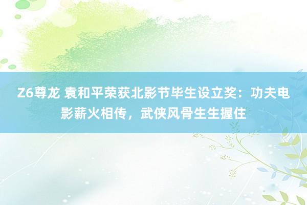 Z6尊龙 袁和平荣获北影节毕生设立奖：功夫电影薪火相传，武侠风骨生生握住