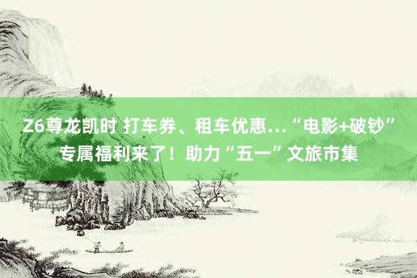 Z6尊龙凯时 打车券、租车优惠…“电影+破钞”专属福利来了！助力“五一”文旅市集