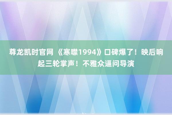 尊龙凯时官网 《寒噤1994》口碑爆了！映后响起三轮掌声！不雅众逼问导演