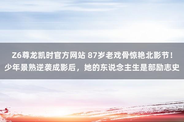 Z6尊龙凯时官方网站 87岁老戏骨惊艳北影节！少年景熟逆袭成影后，她的东说念主生是部励志史