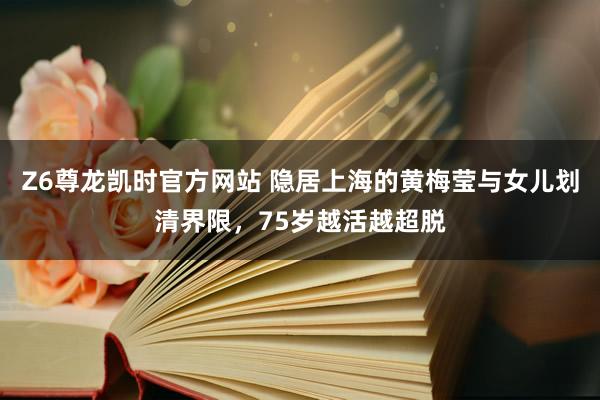 Z6尊龙凯时官方网站 隐居上海的黄梅莹与女儿划清界限，75岁越活越超脱