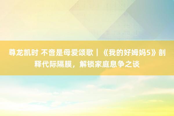 尊龙凯时 不啻是母爱颂歌｜《我的好姆妈5》剖释代际隔膜，解锁家庭息争之谈