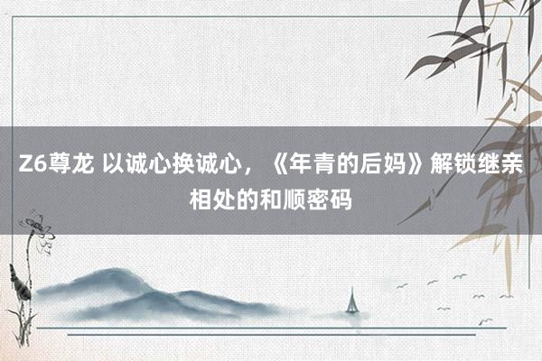 Z6尊龙 以诚心换诚心，《年青的后妈》解锁继亲相处的和顺密码