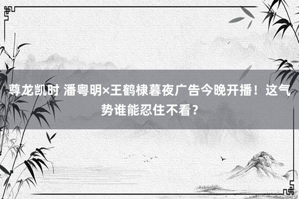 尊龙凯时 潘粤明×王鹤棣暮夜广告今晚开播！这气势谁能忍住不看？