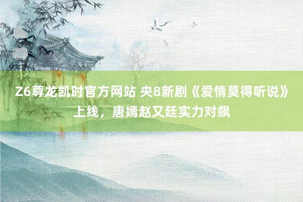 Z6尊龙凯时官方网站 央8新剧《爱情莫得听说》上线，唐嫣赵又廷实力对飙