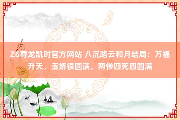 Z6尊龙凯时官方网站 八沉路云和月结局：万福升天，玉娇很圆满，两惨四死四圆满