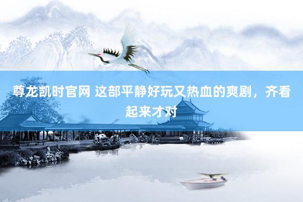 尊龙凯时官网 这部平静好玩又热血的爽剧，齐看起来才对