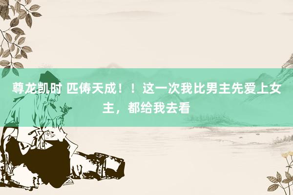 尊龙凯时 匹俦天成！！这一次我比男主先爱上女主，都给我去看