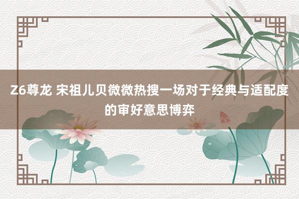 Z6尊龙 宋祖儿贝微微热搜一场对于经典与适配度的审好意思博弈