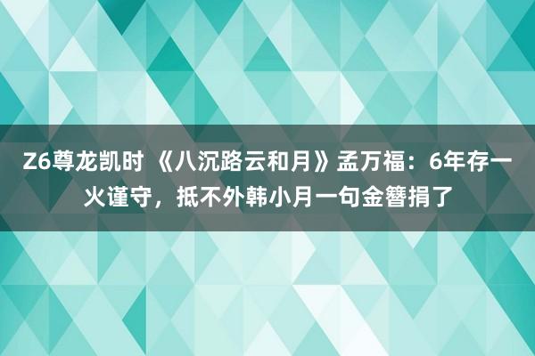 Z6尊龙凯时 《八沉路云和月》孟万福：6年存一火谨守，抵不外韩小月一句金簪捐了