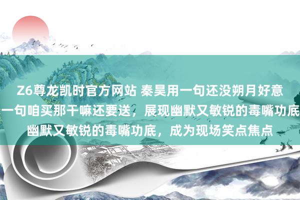 Z6尊龙凯时官方网站 秦昊用一句还没朔月好意思妙化解无言，接着一句咱买那干嘛还要送，展现幽默又敏锐的毒嘴功底，成为现场笑点焦点