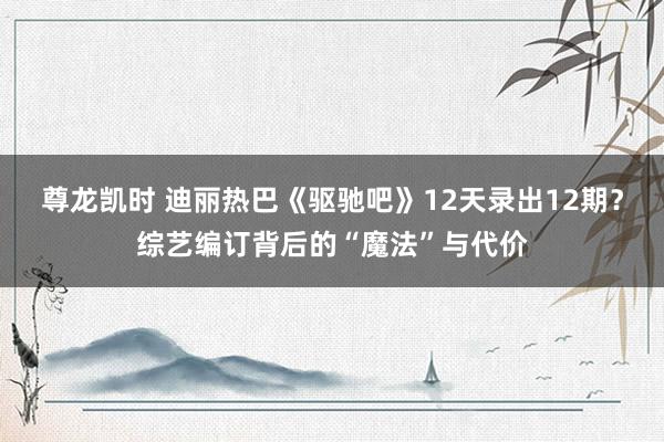 尊龙凯时 迪丽热巴《驱驰吧》12天录出12期？综艺编订背后的“魔法”与代价
