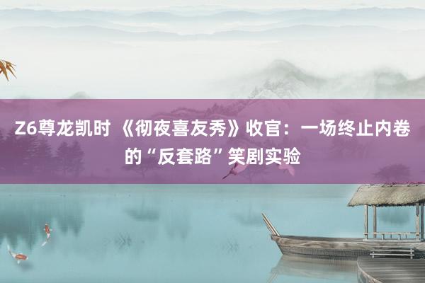 Z6尊龙凯时 《彻夜喜友秀》收官：一场终止内卷的“反套路”笑剧实验