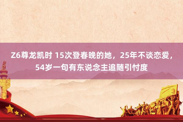 Z6尊龙凯时 15次登春晚的她，25年不谈恋爱，54岁一句有东说念主追随引忖度