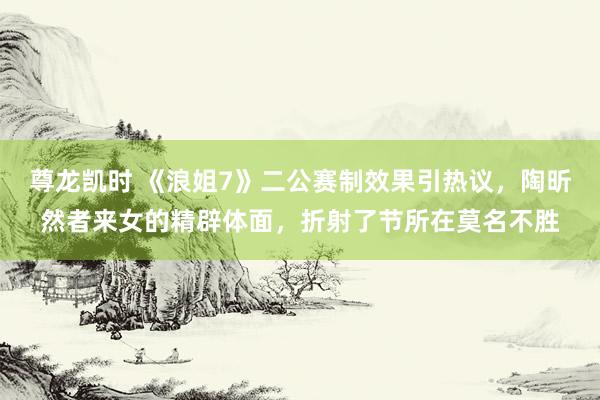 尊龙凯时 《浪姐7》二公赛制效果引热议，陶昕然者来女的精辟体面，折射了节所在莫名不胜