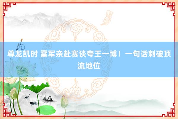 尊龙凯时 雷军亲赴赛谈夸王一博！一句话刺破顶流地位