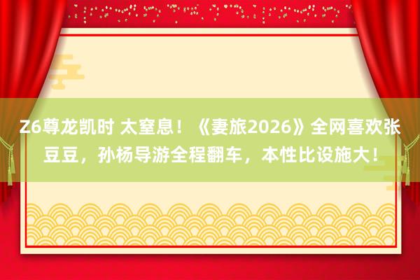 Z6尊龙凯时 太窒息！《妻旅2026》全网喜欢张豆豆，孙杨导游全程翻车，本性比设施大！