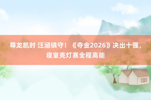 尊龙凯时 汪涵镇守！《夺金2026》决出十强，寝室亮灯赛全程高能