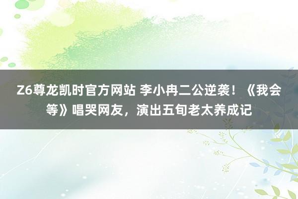 Z6尊龙凯时官方网站 李小冉二公逆袭！《我会等》唱哭网友，演出五旬老太养成记