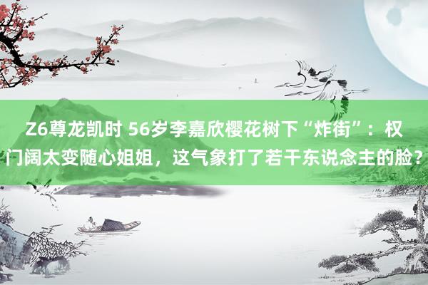 Z6尊龙凯时 56岁李嘉欣樱花树下“炸街”：权门阔太变随心姐姐，这气象打了若干东说念主的脸？