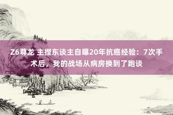Z6尊龙 主捏东谈主自曝20年抗癌经验：7次手术后，我的战场从病房换到了跑谈