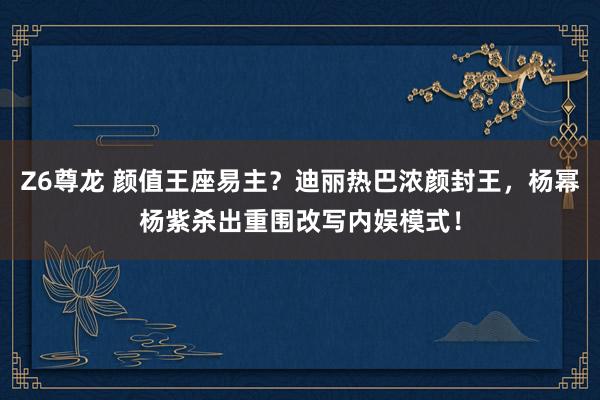 Z6尊龙 颜值王座易主？迪丽热巴浓颜封王，杨幂杨紫杀出重围改写内娱模式！