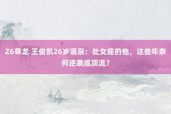 Z6尊龙 王俊凯26岁诞辰：处女座的他，这些年奈何逆袭成顶流？