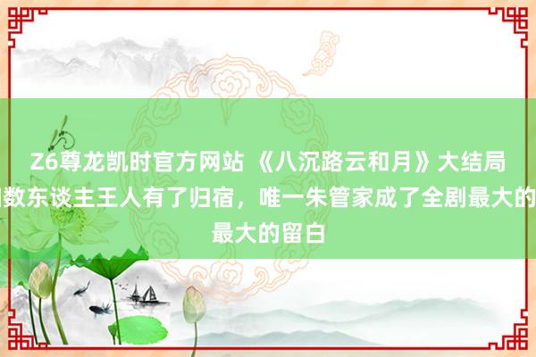 Z6尊龙凯时官方网站 《八沉路云和月》大结局：扫数东谈主王人有了归宿，唯一朱管家成了全剧最大的留白