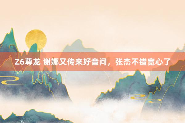 Z6尊龙 谢娜又传来好音问，张杰不错宽心了